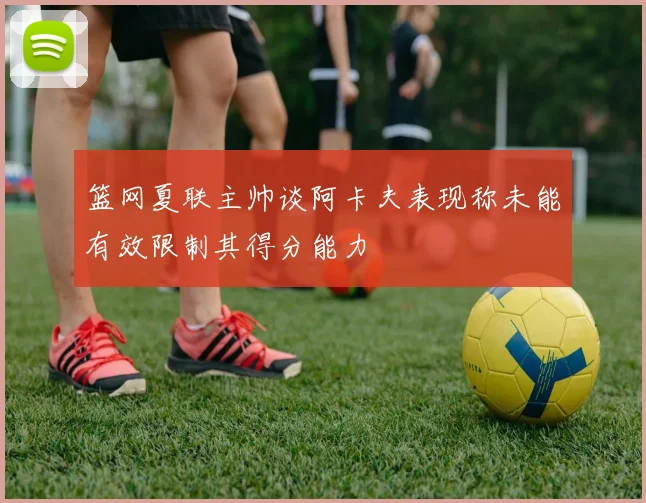 篮网夏联主帅谈阿卡夫表现称未能有效限制其得分能力