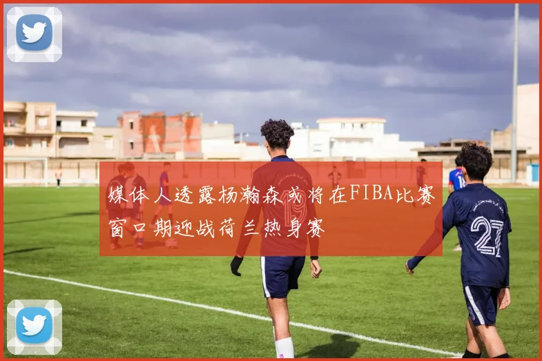 媒体人透露杨瀚森或将在FIBA比赛窗口期迎战荷兰热身赛