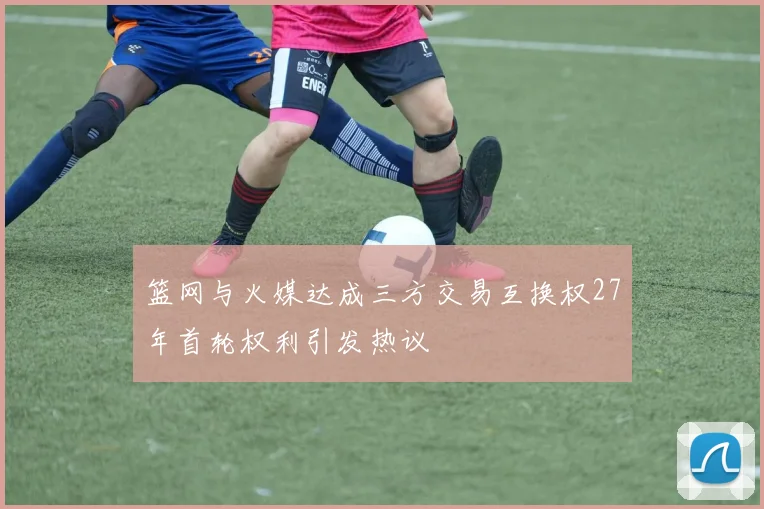 篮网与火媒达成三方交易互换权27年首轮权利引发热议