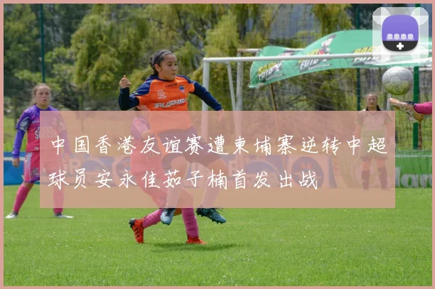 中国香港友谊赛遭柬埔寨逆转中超球员安永佳茹子楠首发出战