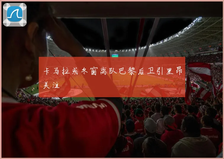 卡马拉或冬窗离队巴黎后卫引里昂关注