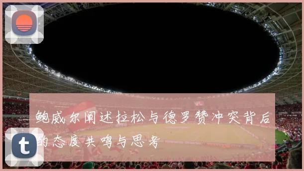 鲍威尔阐述拉松与德罗赞冲突背后的态度共鸣与思考