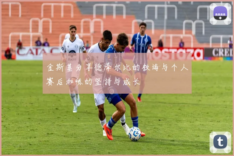 金斯基分享德泽尔比的教诲与个人赛后加练的坚持与成长