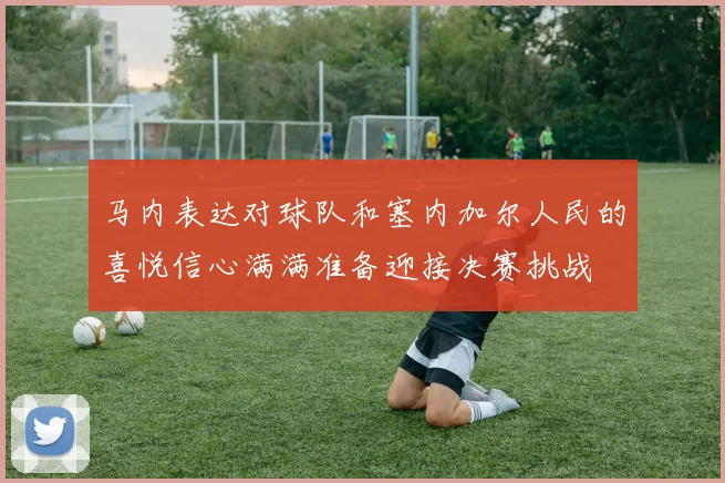 马内表达对球队和塞内加尔人民的喜悦信心满满准备迎接决赛挑战