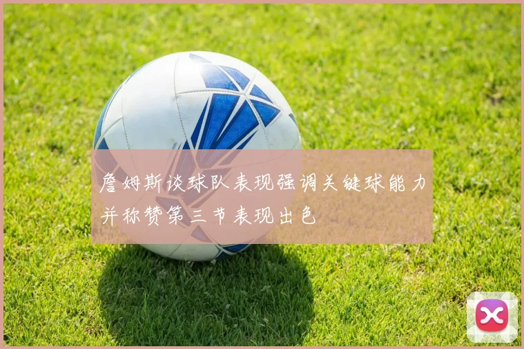 詹姆斯谈球队表现强调关键球能力并称赞第三节表现出色
