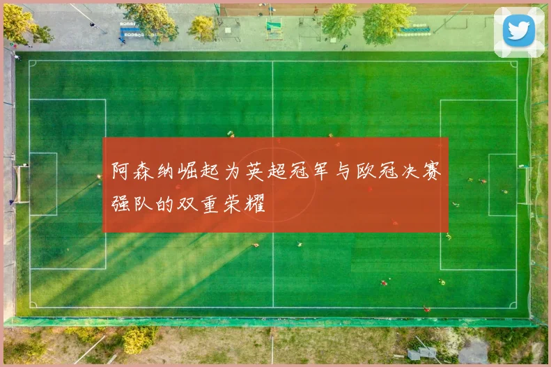 阿森纳崛起为英超冠军与欧冠决赛强队的双重荣耀