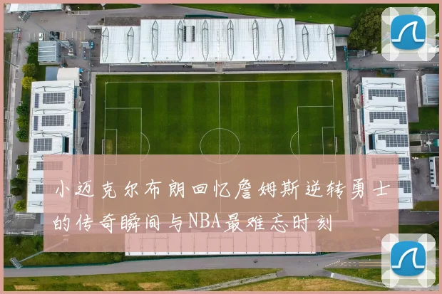 小迈克尔布朗回忆詹姆斯逆转勇士的传奇瞬间与NBA最难忘时刻