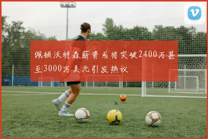 佩顿沃特森薪资或将突破2400万甚至3000万美元引发热议