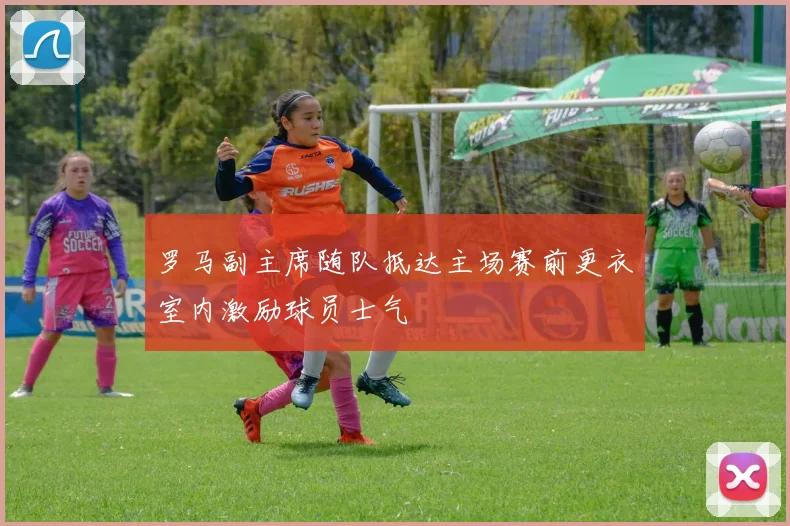 罗马副主席随队抵达主场赛前更衣室内激励球员士气