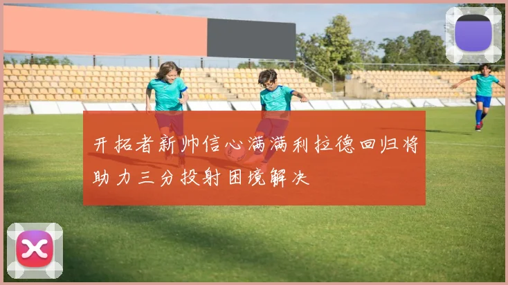 开拓者新帅信心满满利拉德回归将助力三分投射困境解决