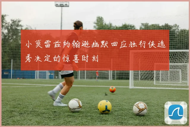 小莫雷兹约翰逊幽默回应独行侠选秀决定的惊喜时刻